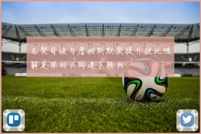东契奇谈与詹姆斯默契提升彼此理解更深刻共同追求胜利