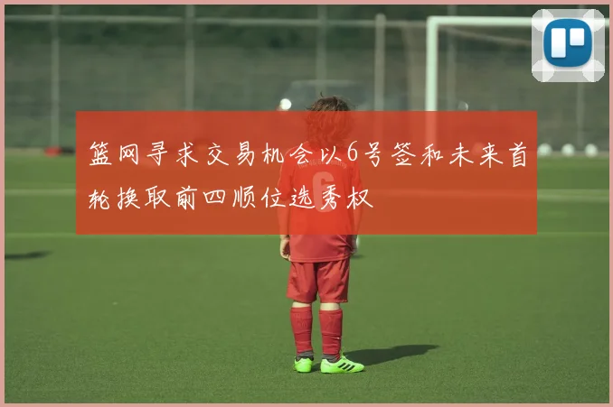 篮网寻求交易机会以6号签和未来首轮换取前四顺位选秀权