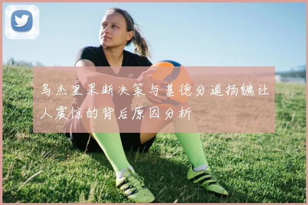 乌杰里果断决策与基德分道扬镳让人震惊的背后原因分析