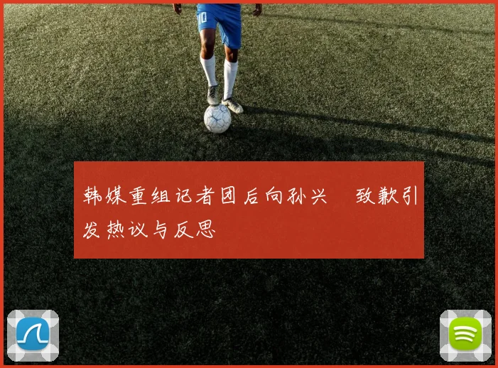 韩媒重组记者团后向孙兴慜致歉引发热议与反思