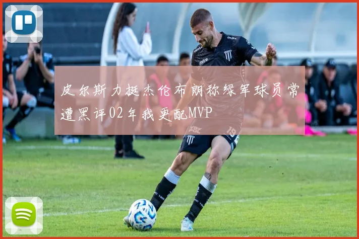 皮尔斯力挺杰伦布朗称绿军球员常遭黑评02年我更配MVP