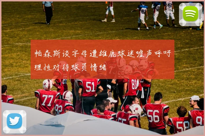 帕森斯谈字母遭雄鹿球迷嘘声呼吁理性对待球员情绪