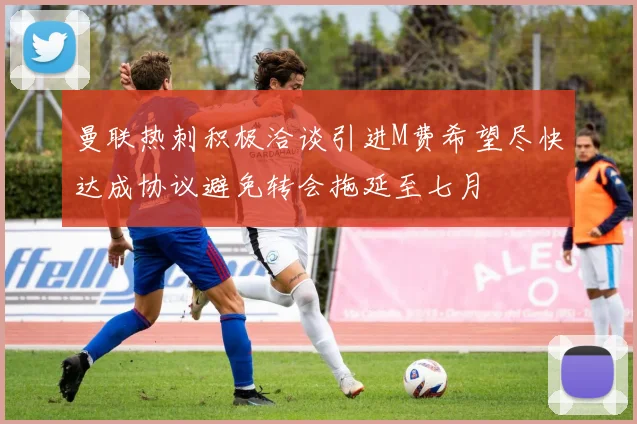 曼联热刺积极洽谈引进M费希望尽快达成协议避免转会拖延至七月