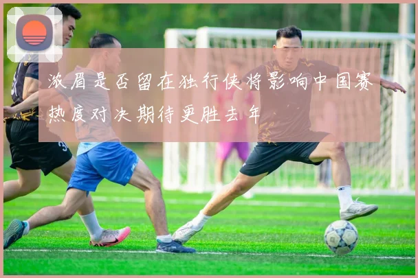 浓眉是否留在独行侠将影响中国赛热度对决期待更胜去年