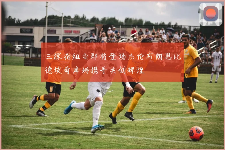 三探花组合即将登场杰伦布朗恩比德埃奇库姆携手共创辉煌