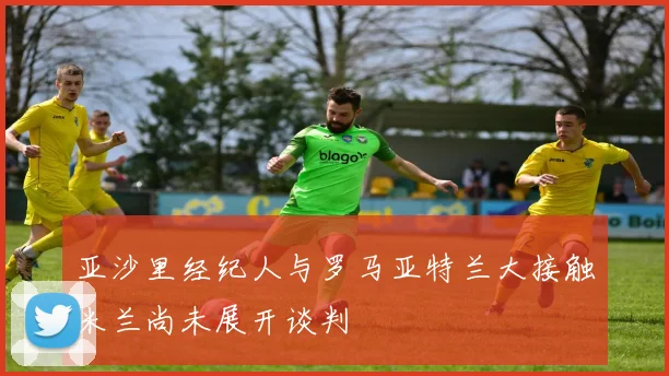 亚沙里经纪人与罗马亚特兰大接触米兰尚未展开谈判