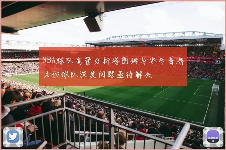 NBA球队高管分析塔图姆与字母哥潜力但球队深度问题亟待解决