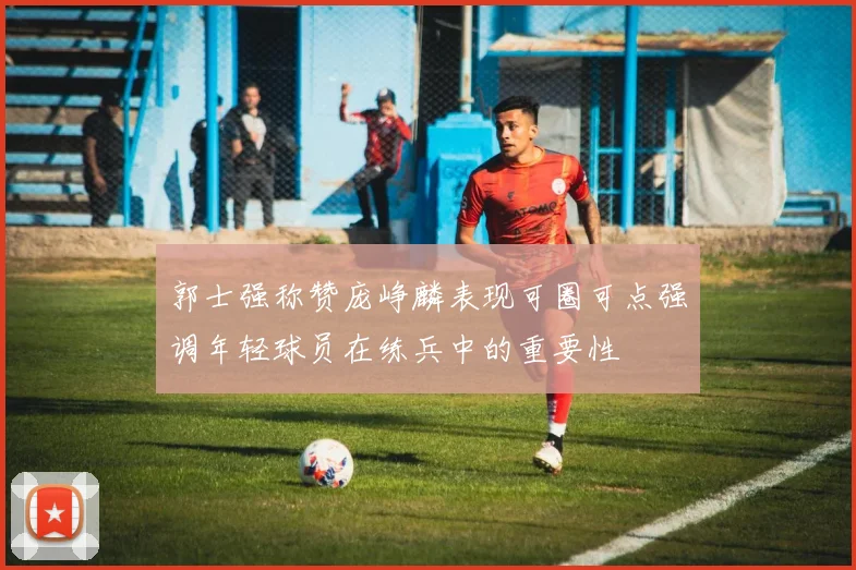 郭士强称赞庞峥麟表现可圈可点强调年轻球员在练兵中的重要性