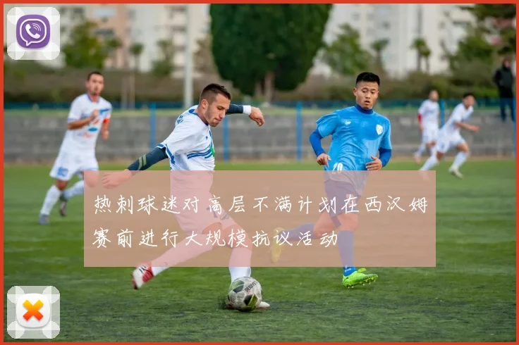 热刺球迷对高层不满计划在西汉姆赛前进行大规模抗议活动
