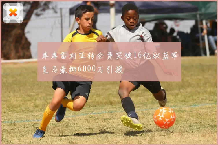 库库雷利亚转会费突破16亿欧蓝军皇马豪掷6000万引援