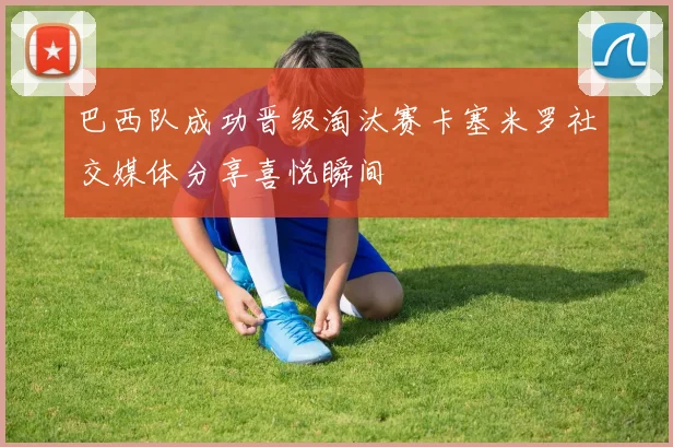巴西队成功晋级淘汰赛卡塞米罗社交媒体分享喜悦瞬间