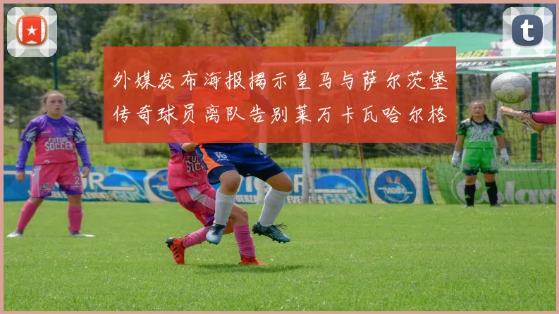 外媒发布海报揭示皇马与萨尔茨堡传奇球员离队告别莱万卡瓦哈尔格列兹曼