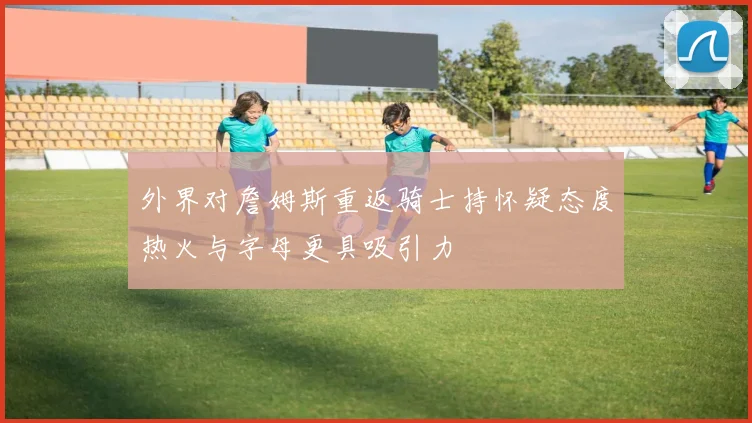 外界对詹姆斯重返骑士持怀疑态度热火与字母更具吸引力