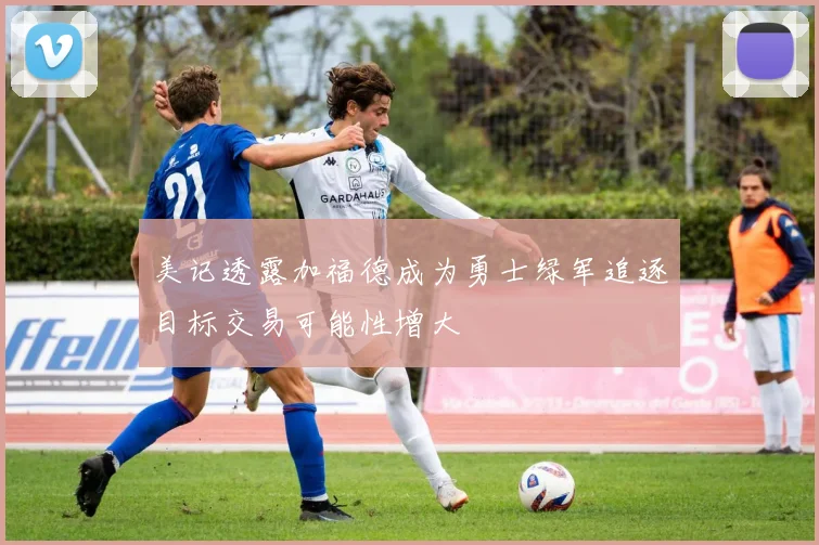 美记透露加福德成为勇士绿军追逐目标交易可能性增大