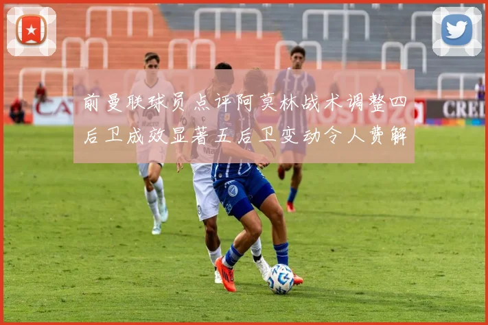前曼联球员点评阿莫林战术调整四后卫成效显著五后卫变动令人费解