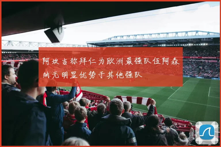 阿坎吉称拜仁为欧洲最强队伍阿森纳无明显优势于其他强队